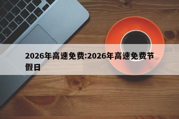2026年高速免费:2026年高速免费节假日