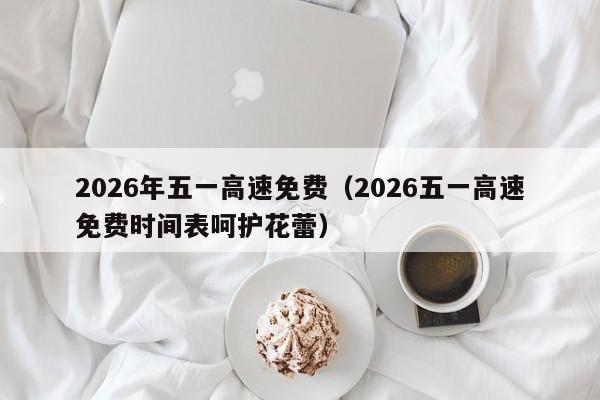 2026年五一高速免费(2026五一高速免费时间表呵护花蕾)