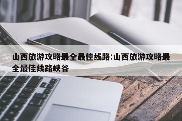 山西旅游攻略最全最佳线路:山西旅游攻略最全最佳线路峡谷