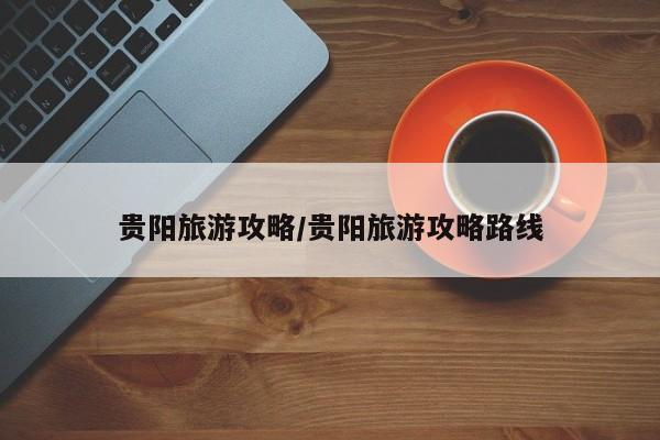 贵阳旅游攻略/贵阳旅游攻略路线