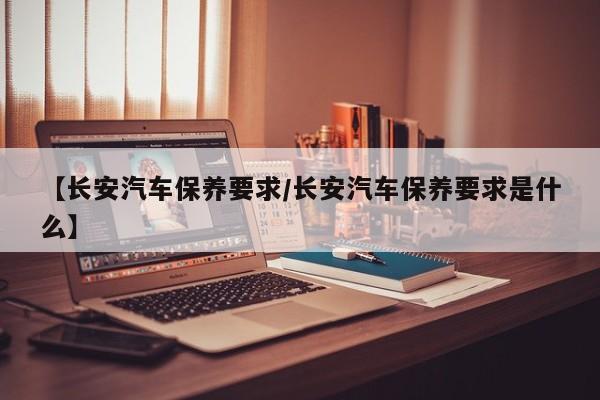 【长安汽车保养要求/长安汽车保养要求是什么】