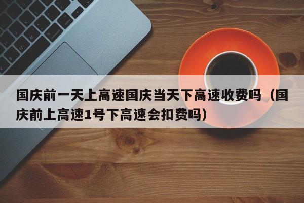 国庆前一天上高速国庆当天下高速收费吗(国庆前上高速1号下高速会扣费吗)