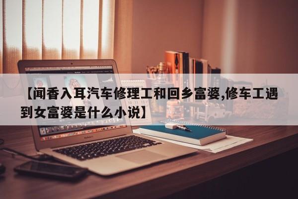 【闻香入耳汽车修理工和回乡富婆,修车工遇到女富婆是什么小说】