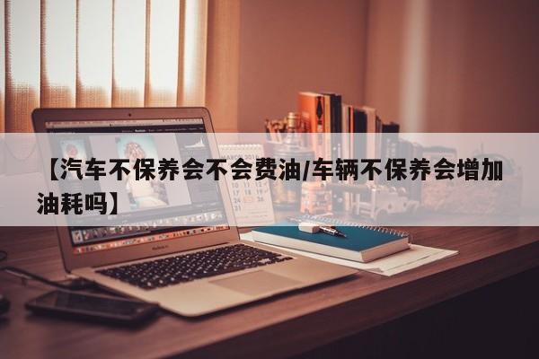 【汽车不保养会不会费油/车辆不保养会增加油耗吗】