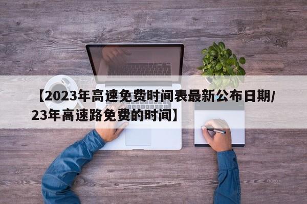 【2023年高速免费时间表最新公布日期/23年高速路免费的时间】