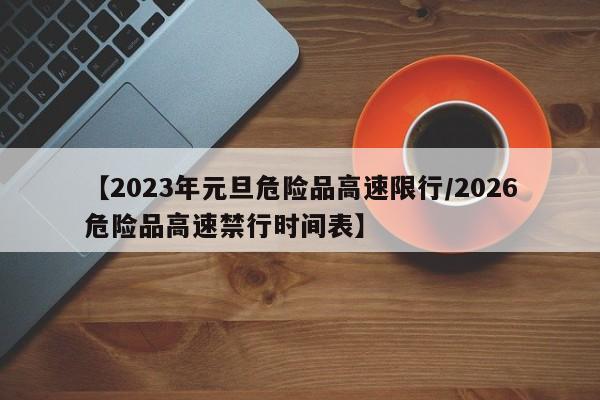 【2023年元旦危险品高速限行/2026危险品高速禁行时间表】