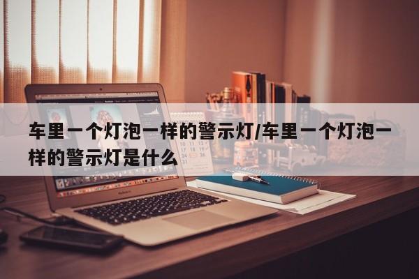 车里一个灯泡一样的警示灯/车里一个灯泡一样的警示灯是什么