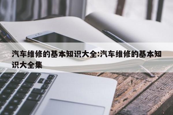 汽车维修的基本知识大全:汽车维修的基本知识大全集