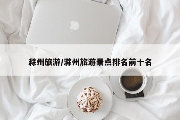 滁州旅游/滁州旅游景点排名前十名