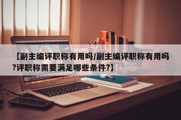 【副主编评职称有用吗/副主编评职称有用吗?评职称需要满足哪些条件?】