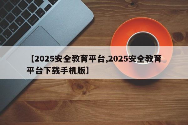 【2025安全教育平台,2025安全教育平台下载手机版】