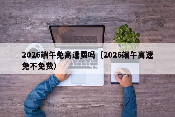 2026端午免高速费吗(2026端午高速免不免费)