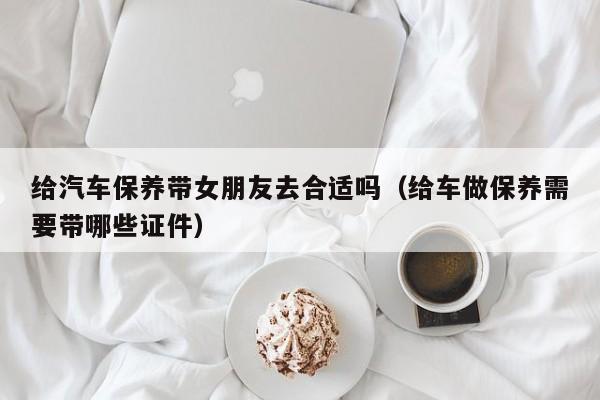 给汽车保养带女朋友去合适吗(给车做保养需要带哪些证件)