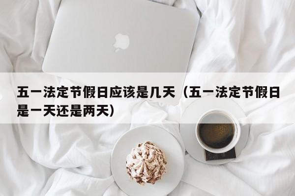 五一法定节假日应该是几天(五一法定节假日是一天还是两天)