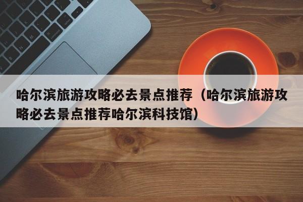 哈尔滨旅游攻略必去景点推荐(哈尔滨旅游攻略必去景点推荐哈尔滨科技馆)