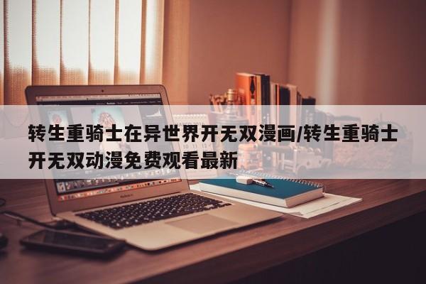 转生重骑士在异世界开无双漫画/转生重骑士开无双动漫免费观看最新