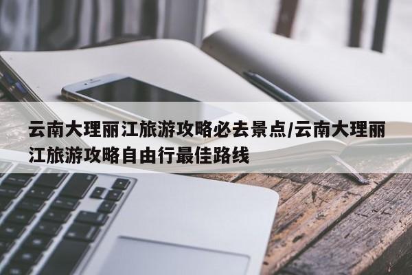 云南大理丽江旅游攻略必去景点/云南大理丽江旅游攻略自由行最佳路线