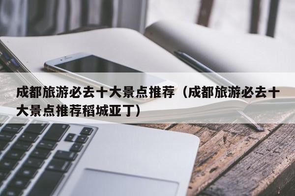 成都旅游必去十大景点推荐(成都旅游必去十大景点推荐稻城亚丁)