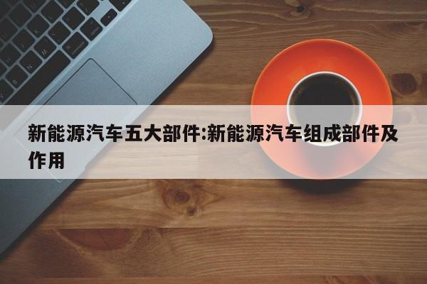 新能源汽车五大部件:新能源汽车组成部件及作用