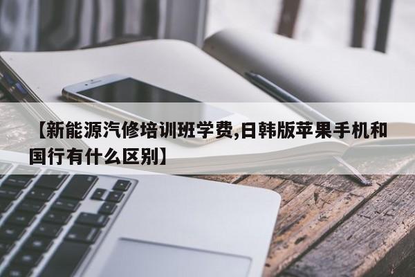 【新能源汽修培训班学费,日韩版苹果手机和国行有什么区别】