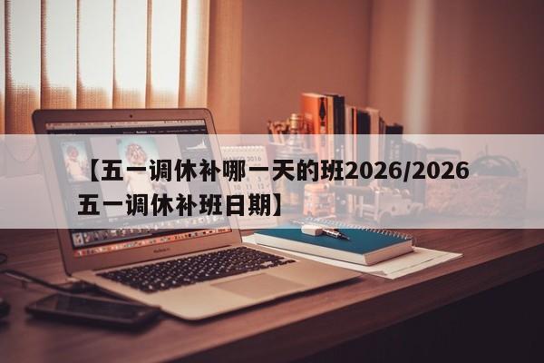 【五一调休补哪一天的班2026/2026五一调休补班日期】