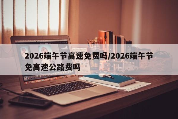 2026端午节高速免费吗/2026端午节免高速公路费吗