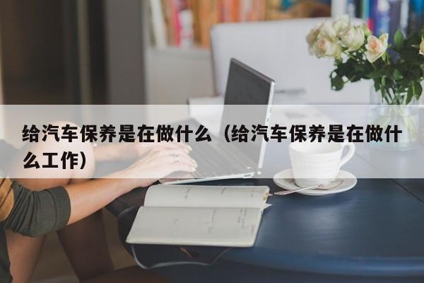 给汽车保养是在做什么(给汽车保养是在做什么工作)