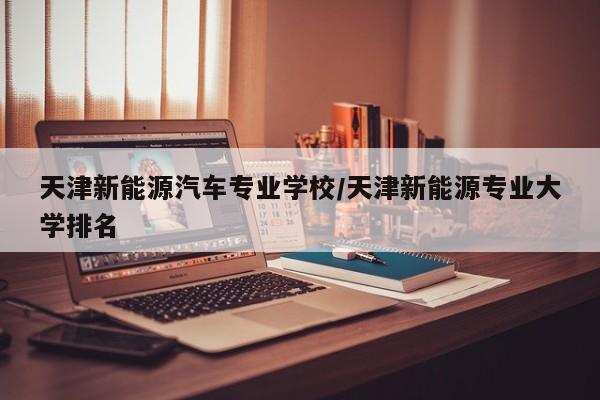 天津新能源汽车专业学校/天津新能源专业大学排名