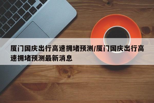 厦门国庆出行高速拥堵预测/厦门国庆出行高速拥堵预测最新消息