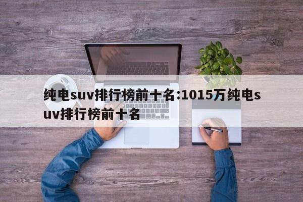 纯电suv排行榜前十名:1015万纯电suv排行榜前十名