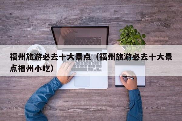 福州旅游必去十大景点(福州旅游必去十大景点福州小吃)
