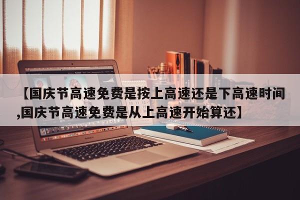 【国庆节高速免费是按上高速还是下高速时间,国庆节高速免费是从上高速开始算还】