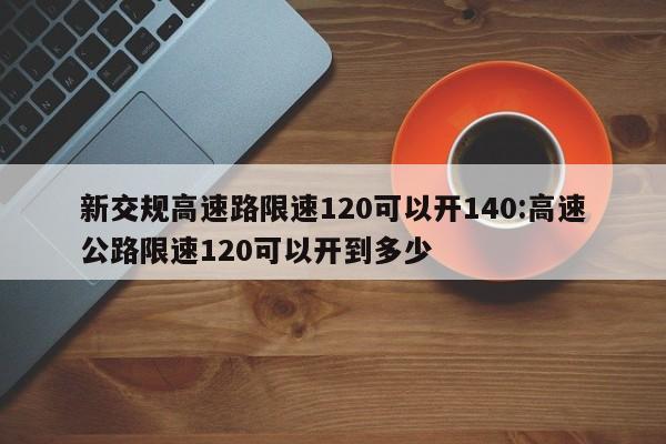 新交规高速路限速120可以开140:高速公路限速120可以开到多少