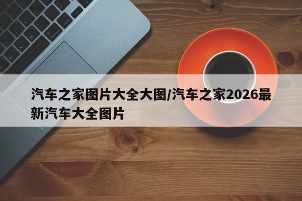 汽车之家图片大全大图/汽车之家2026最新汽车大全图片