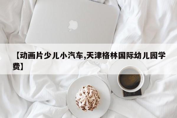 【动画片少儿小汽车,天津格林国际幼儿园学费】