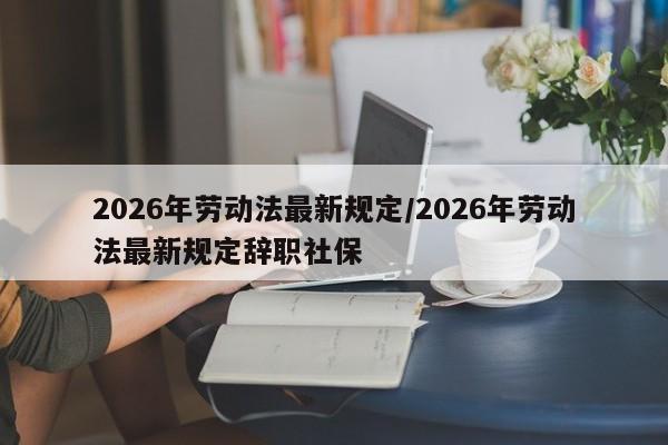 2026年劳动法最新规定/2026年劳动法最新规定辞职社保
