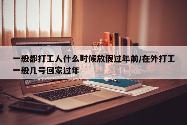 一般都打工人什么时候放假过年前/在外打工一般几号回家过年