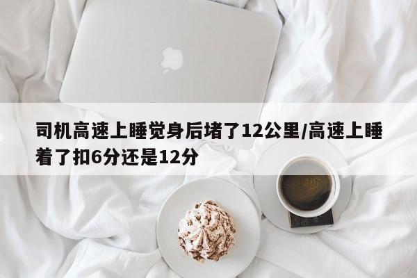 司机高速上睡觉身后堵了12公里/高速上睡着了扣6分还是12分