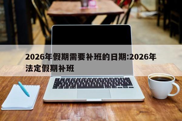 2026年假期需要补班的日期:2026年法定假期补班