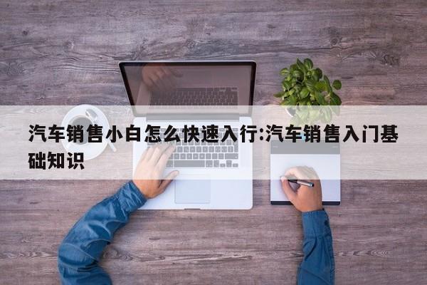 汽车销售小白怎么快速入行:汽车销售入门基础知识