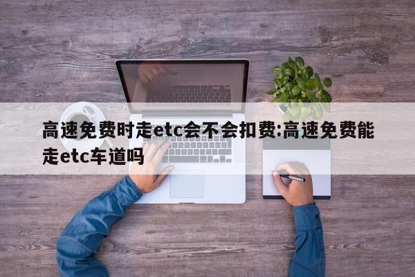 高速免费时走etc会不会扣费:高速免费能走etc车道吗