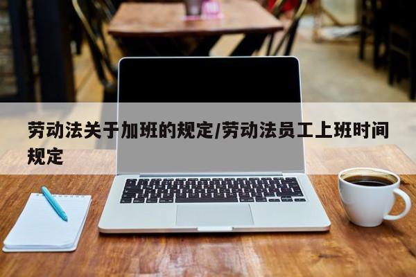 劳动法关于加班的规定/劳动法员工上班时间规定