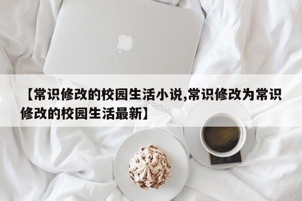 【常识修改的校园生活小说,常识修改为常识修改的校园生活最新】