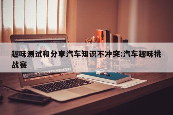 趣味测试和分享汽车知识不冲突:汽车趣味挑战赛