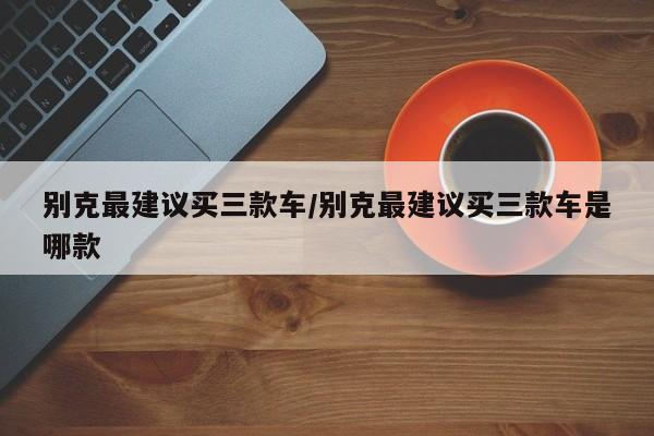 别克最建议买三款车/别克最建议买三款车是哪款