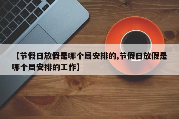 【节假日放假是哪个局安排的,节假日放假是哪个局安排的工作】