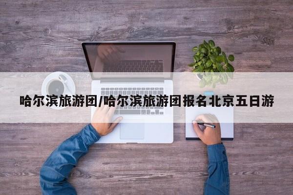 哈尔滨旅游团/哈尔滨旅游团报名北京五日游