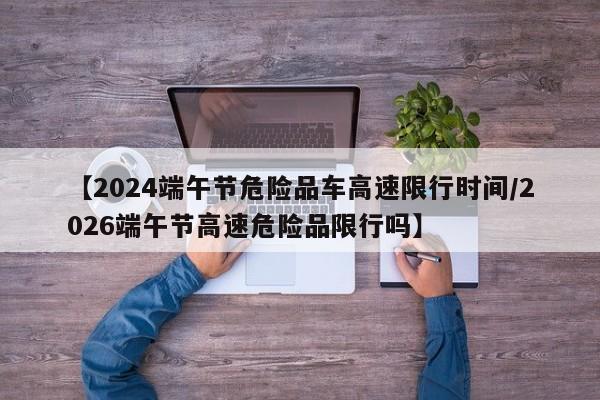 【2024端午节危险品车高速限行时间/2026端午节高速危险品限行吗】