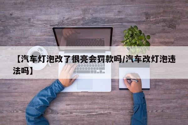 【汽车灯泡改了很亮会罚款吗/汽车改灯泡违法吗】