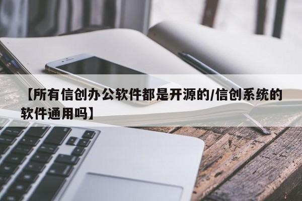 【所有信创办公软件都是开源的/信创系统的软件通用吗】